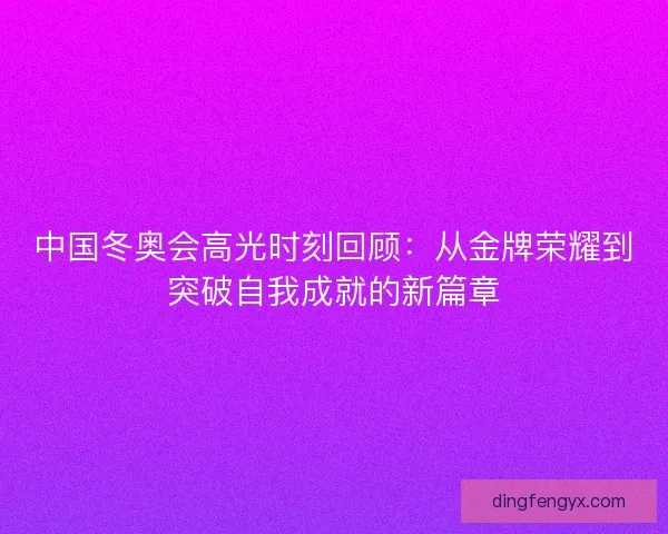 中国冬奥会高光时刻回顾：从金牌荣耀到突破自我成就的新篇章