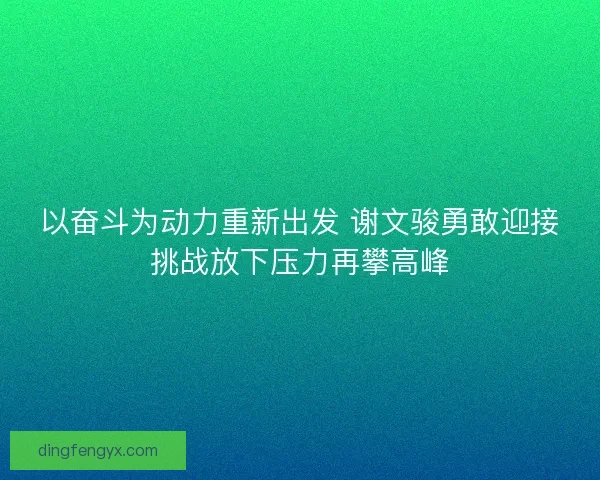 以奋斗为动力重新出发 谢文骏勇敢迎接挑战放下压力再攀高峰