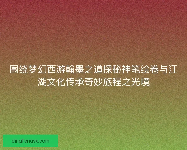 围绕梦幻西游翰墨之道探秘神笔绘卷与江湖文化传承奇妙旅程之光境