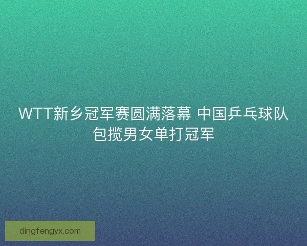 WTT新乡冠军赛圆满落幕 中国乒乓球队包揽男女单打冠军