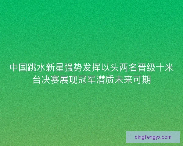 中国跳水新星强势发挥以头两名晋级十米台决赛展现冠军潜质未来可期