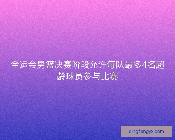 全运会男篮决赛阶段允许每队最多4名超龄球员参与比赛