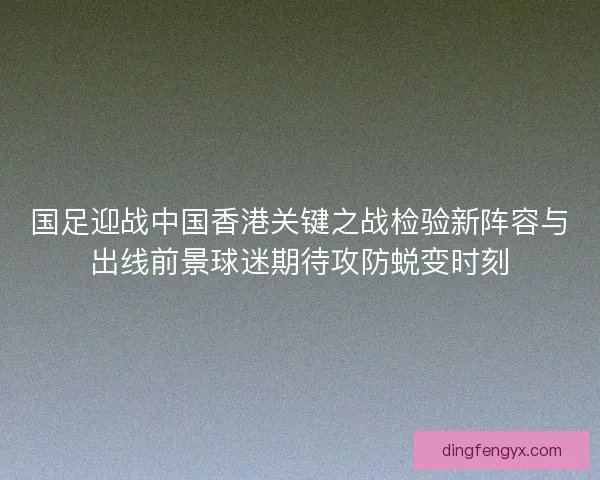 国足迎战中国香港关键之战检验新阵容与出线前景球迷期待攻防蜕变时刻