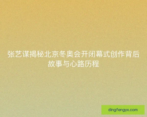 张艺谋揭秘北京冬奥会开闭幕式创作背后故事与心路历程