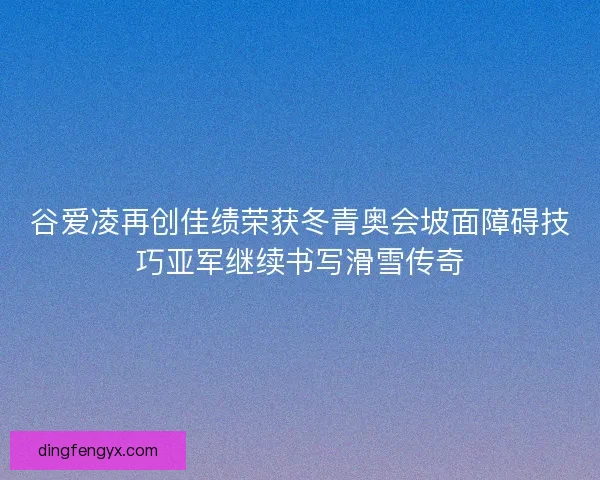谷爱凌再创佳绩荣获冬青奥会坡面障碍技巧亚军继续书写滑雪传奇